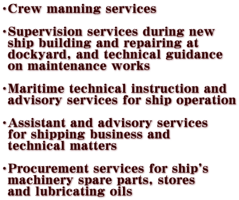 ECrew manning services  ESupervision services during new   ship building and repairing at   dockyard, and technical guidance   on maintenance works  EMaritime technical instruction and   advisory services for ship operation  EAssistant and advisory services   for shipping business and   technical matters  EProcurement services for ship's   machinery spare parts, stores   and lubricating oils 